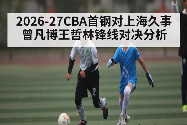 2026-27CBA首钢对上海久事曾凡博王哲林锋线对决分析